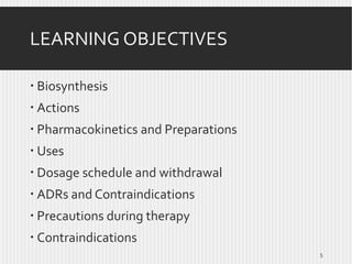 LEARNING OBJECTIVES
 Biosynthesis
 Actions
 Pharmacokinetics and Preparations

 Uses
 Dosage schedule and withdrawal
 ADRs and Contraindications

 Precautions during therapy
 Contraindications
5

 