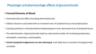 Physiologic and pharmacologic effects of glucocorticoids
 Formed Elements of Blood:
• Corticosteroids also aﬀect circulating white blood cells.
• Addison disease is associated with an increased mass of lymphoid tissue and lymphocytosis
• Cushing syndrome is characterized by lymphocytopenia and a decreased mass of lymphoid tissue.
• The administration of glucocorticoids leads to a decreased number of circulating lymphocytes,
eosinophils, monocytes, and basophils.
• Certain lymphoid malignancies are also destroyed, most likely due to activation of programmed
cell death
10
 