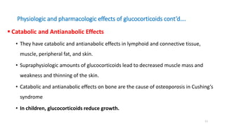 Physiologic and pharmacologic effects of glucocorticoids cont’d….
 Catabolic and Antianabolic Effects
• They have catabolic and antianabolic effects in lymphoid and connective tissue,
muscle, peripheral fat, and skin.
• Supraphysiologic amounts of glucocorticoids lead to decreased muscle mass and
weakness and thinning of the skin.
• Catabolic and antianabolic effects on bone are the cause of osteoporosis in Cushing’s
syndrome
• In children, glucocorticoids reduce growth.
11
 