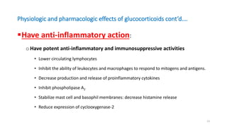 Physiologic and pharmacologic effects of glucocorticoids cont’d….
Have anti-inflammatory action:
oHave potent anti-inflammatory and immunosuppressive activities
• Lower circulating lymphocytes
• Inhibit the ability of leukocytes and macrophages to respond to mitogens and antigens.
• Decrease production and release of proinflammatory cytokines
• Inhibit phospholipase A2
• Stabilize mast cell and basophil membranes: decrease histamine release
• Reduce expression of cyclooxygenase-2
13
 