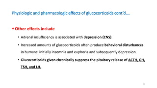 Physiologic and pharmacologic effects of glucocorticoids cont’d….
 Other effects include
• Adrenal insufficiency is associated with depression (CNS)
• Increased amounts of glucocorticoids often produce behavioral disturbances
in humans: initially insomnia and euphoria and subsequently depression.
• Glucocorticoids given chronically suppress the pituitary release of ACTH, GH,
TSH, and LH.
15
 