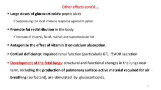 Other effects cont’d….
 Large doses of glucocorticoids: peptic ulcer
Suppressing the local immune response against H. pylori
 Promote fat redistribution in the body
Increase of visceral, facial, nuchal, and supraclavicular fat
 Antagonize the effect of vitamin D on calcium absorption.
 Cortisol deficiency: impaired renal function (particularly GF), ↑ADH secretion
 Development of the fetal lungs: structural and functional changes in the lungs near
term, including the production of pulmonary surface-active material required for air
breathing (surfactant), are stimulated by glucocorticoids.
16
 
