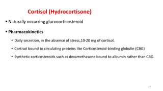 Cortisol (Hydrocortisone)
 Naturally occurring glucocorticosteroid
 Pharmacokinetics
• Daily secretion, in the absence of stress,10-20 mg of cortisol.
• Cortisol bound to circulating proteins like Corticosteroid-binding globulin (CBG)
• Synthetic corticosteroids such as dexamethasone bound to albumin rather than CBG.
17
 