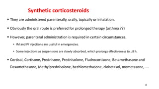 Synthetic corticosteroids
 They are administered parenterally, orally, topically or inhalation.
 Obviously the oral route is preferred for prolonged therapy (asthma ??)
 However, parenteral administration is required in certain circumstances.
• IM and IV injections are useful in emergencies.
• Some injections as suspensions are slowly absorbed, which prolongs effectiveness to ~8 h.
 Cortisol, Cortisone, Prednisone, Prednisolone, Fludrocortisone, Betamethasone and
Dexamethasone, Methylprednisolone, bechlomethasone, clobetasol, mometasone,…..
18
 