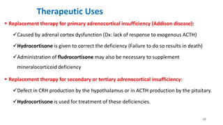 Therapeutic Uses
 Replacement therapy for primary adrenocortical insufficiency (Addison disease):
Caused by adrenal cortex dysfunction (Dx: lack of response to exogenous ACTH)
Hydrocortisone is given to correct the deficiency (Failure to do so results in death)
Administration of fludrocortisone may also be necessary to supplement
mineralocorticoid deficiency
 Replacement therapy for secondary or tertiary adrenocortical insufficiency:
Defect in CRH production by the hypothalamus or in ACTH production by the pituitary.
Hydrocortisone is used for treatment of these deficiencies.
27
 