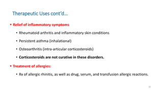 Therapeutic Uses cont’d…
 Relief of inflammatory symptoms
• Rheumatoid arthritis and inflammatory skin conditions
• Persistent asthma (inhalational)
• Osteoarthritis (intra-articular corticosteroids)
• Corticosteroids are not curative in these disorders.
 Treatment of allergies:
• Rx of allergic rhinitis, as well as drug, serum, and transfusion allergic reactions.
28
 