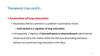 Therapeutic Uses cont’d…
 Acceleration of lung maturation:
• Respiratory distress syndrome is a problem in premature infants.
oFetal cortisol is a regulator of lung maturation.
• Consequently, a regimen of betamethasone or dexamethasone administered
intramuscularly to the mother within the 48 hours proceeding premature
delivery can accelerate lung maturation in the fetus.
29
 