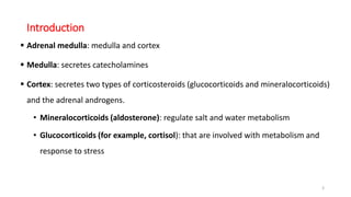 Introduction
 Adrenal medulla: medulla and cortex
 Medulla: secretes catecholamines
 Cortex: secretes two types of corticosteroids (glucocorticoids and mineralocorticoids)
and the adrenal androgens.
• Mineralocorticoids (aldosterone): regulate salt and water metabolism
• Glucocorticoids (for example, cortisol): that are involved with metabolism and
response to stress
3
 