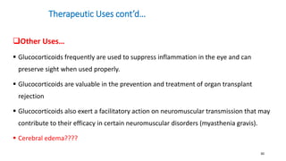 Therapeutic Uses cont’d…
Other Uses…
 Glucocorticoids frequently are used to suppress inflammation in the eye and can
preserve sight when used properly.
 Glucocorticoids are valuable in the prevention and treatment of organ transplant
rejection
 Glucocorticoids also exert a facilitatory action on neuromuscular transmission that may
contribute to their efficacy in certain neuromuscular disorders (myasthenia gravis).
 Cerebral edema????
30
 