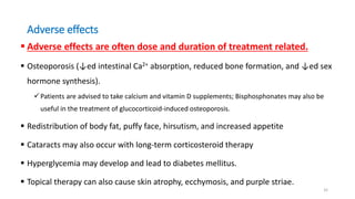 Adverse effects
 Adverse effects are often dose and duration of treatment related.
 Osteoporosis (↓ed intestinal Ca2+ absorption, reduced bone formation, and ↓ed sex
hormone synthesis).
Patients are advised to take calcium and vitamin D supplements; Bisphosphonates may also be
useful in the treatment of glucocorticoid-induced osteoporosis.
 Redistribution of body fat, puffy face, hirsutism, and increased appetite
 Cataracts may also occur with long-term corticosteroid therapy
 Hyperglycemia may develop and lead to diabetes mellitus.
 Topical therapy can also cause skin atrophy, ecchymosis, and purple striae.
32
 