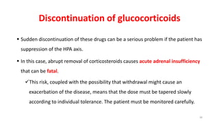 Discontinuation of glucocorticoids
 Sudden discontinuation of these drugs can be a serious problem if the patient has
suppression of the HPA axis.
 In this case, abrupt removal of corticosteroids causes acute adrenal insufficiency
that can be fatal.
This risk, coupled with the possibility that withdrawal might cause an
exacerbation of the disease, means that the dose must be tapered slowly
according to individual tolerance. The patient must be monitored carefully.
38
 