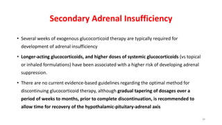 Secondary Adrenal Insufficiency
• Several weeks of exogenous glucocorticoid therapy are typically required for
development of adrenal insufficiency
• Longer-acting glucocorticoids, and higher doses of systemic glucocorticoids (vs topical
or inhaled formulations) have been associated with a higher risk of developing adrenal
suppression.
• There are no current evidence-based guidelines regarding the optimal method for
discontinuing glucocorticoid therapy, although gradual tapering of dosages over a
period of weeks to months, prior to complete discontinuation, is recommended to
allow time for recovery of the hypothalamic-pituitary-adrenal axis
39
 
