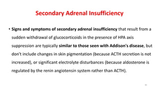Secondary Adrenal Insufficiency
• Signs and symptoms of secondary adrenal insufficiency that result from a
sudden withdrawal of glucocorticoids in the presence of HPA axis
suppression are typically similar to those seen with Addison's disease, but
don't include changes in skin pigmentation (because ACTH secretion is not
increased), or significant electrolyte disturbances (because aldosterone is
regulated by the renin angiotensin system rather than ACTH).
40
 