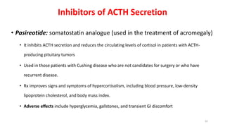 Inhibitors of ACTH Secretion
• Pasireotide: somatostatin analogue (used in the treatment of acromegaly)
• It inhibits ACTH secretion and reduces the circulating levels of cortisol in patients with ACTH-
producing pituitary tumors
• Used in those patients with Cushing disease who are not candidates for surgery or who have
recurrent disease.
• Rx improves signs and symptoms of hypercortisolism, including blood pressure, low-density
lipoprotein cholesterol, and body mass index.
• Adverse eﬀects include hyperglycemia, gallstones, and transient GI discomfort
42
 