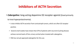 Inhibitors of ACTH Secretion
• Cabergoline: long-acting dopamine D2 receptor agonist (Used primarily
to treat hyperprolactinemia).
• It also inhibits ACTH secretion from corticotroph tumors, which are often D2 receptor
positive.
• Several small studies have shown that 37% of patients with recurrent Cushing disease
achieve normal levels of free urinary cortisol when treated with cabergoline.
• FDA has not yet approved cabergoline for this use.
43
 
