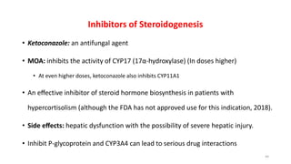 Inhibitors of Steroidogenesis
• Ketoconazole: an antifungal agent
• MOA: inhibits the activity of CYP17 (17α-hydroxylase) (In doses higher)
• At even higher doses, ketoconazole also inhibits CYP11A1
• An eﬀective inhibitor of steroid hormone biosynthesis in patients with
hypercortisolism (although the FDA has not approved use for this indication, 2018).
• Side eﬀects: hepatic dysfunction with the possibility of severe hepatic injury.
• Inhibit P-glycoprotein and CYP3A4 can lead to serious drug interactions
44
 