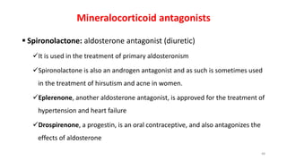 Mineralocorticoid antagonists
 Spironolactone: aldosterone antagonist (diuretic)
It is used in the treatment of primary aldosteronism
Spironolactone is also an androgen antagonist and as such is sometimes used
in the treatment of hirsutism and acne in women.
Eplerenone, another aldosterone antagonist, is approved for the treatment of
hypertension and heart failure
Drospirenone, a progestin, is an oral contraceptive, and also antagonizes the
effects of aldosterone
48
 