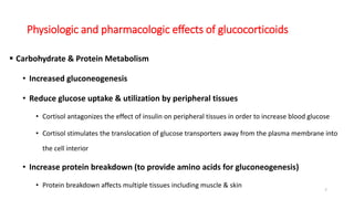 Physiologic and pharmacologic effects of glucocorticoids
 Carbohydrate & Protein Metabolism
• Increased gluconeogenesis
• Reduce glucose uptake & utilization by peripheral tissues
• Cortisol antagonizes the effect of insulin on peripheral tissues in order to increase blood glucose
• Cortisol stimulates the translocation of glucose transporters away from the plasma membrane into
the cell interior
• Increase protein breakdown (to provide amino acids for gluconeogenesis)
• Protein breakdown affects multiple tissues including muscle & skin
7
 