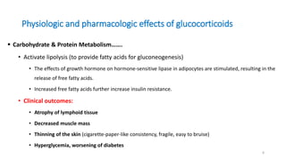 Physiologic and pharmacologic effects of glucocorticoids
 Carbohydrate & Protein Metabolism…….
• Activate lipolysis (to provide fatty acids for gluconeogenesis)
• The effects of growth hormone on hormone-sensitive lipase in adipocytes are stimulated, resulting in the
release of free fatty acids.
• Increased free fatty acids further increase insulin resistance.
• Clinical outcomes:
• Atrophy of lymphoid tissue
• Decreased muscle mass
• Thinning of the skin (cigarette-paper-like consistency, fragile, easy to bruise)
• Hyperglycemia, worsening of diabetes
8
 