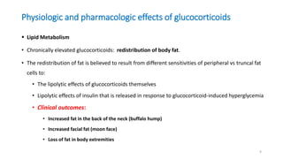 Physiologic and pharmacologic effects of glucocorticoids
 Lipid Metabolism
• Chronically elevated glucocorticoids: redistribution of body fat.
• The redistribution of fat is believed to result from different sensitivities of peripheral vs truncal fat
cells to:
• The lipolytic effects of glucocorticoids themselves
• Lipolytic effects of insulin that is released in response to glucocorticoid-induced hyperglycemia
• Clinical outcomes:
• Increased fat in the back of the neck (buffalo hump)
• Increased facial fat (moon face)
• Loss of fat in body extremities
9
 