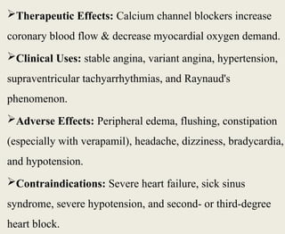 Therapeutic Effects: Calcium channel blockers increase
coronary blood flow & decrease myocardial oxygen demand.
Clinical Uses: stable angina, variant angina, hypertension,
supraventricular tachyarrhythmias, and Raynaud's
phenomenon.
Adverse Effects: Peripheral edema, flushing, constipation
(especially with verapamil), headache, dizziness, bradycardia,
and hypotension.
Contraindications: Severe heart failure, sick sinus
syndrome, severe hypotension, and second- or third-degree
heart block.
 