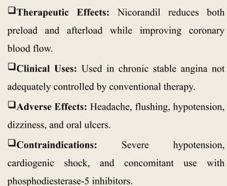 Therapeutic Effects: Nicorandil reduces both
preload and afterload while improving coronary
blood flow.
Clinical Uses: Used in chronic stable angina not
adequately controlled by conventional therapy.
Adverse Effects: Headache, flushing, hypotension,
dizziness, and oral ulcers.
Contraindications: Severe hypotension,
cardiogenic shock, and concomitant use with
phosphodiesterase-5 inhibitors.
 
