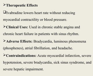 Therapeutic Effects
Ivabradine lowers heart rate without reducing
myocardial contractility or blood pressure.
Clinical Uses: Used in chronic stable angina and
chronic heart failure in patients with sinus rhythm.
Adverse Effects: Bradycardia, luminous phenomena
(phosphenes), atrial fibrillation, and headache.
Contraindications: Acute myocardial infarction, severe
hypotension, severe bradycardia, sick sinus syndrome, and
severe hepatic impairment.
 