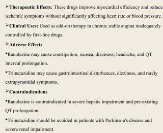 Therapeutic Effects: These drugs improve myocardial efficiency and reduce
ischemic symptoms without significantly affecting heart rate or blood pressure.
Clinical Uses: Used as add-on therapy in chronic stable angina inadequately
controlled by first-line drugs.
Adverse Effects
Ranolazine may cause constipation, nausea, dizziness, headache, and QT
interval prolongation.
Trimetazidine may cause gastrointestinal disturbances, dizziness, and rarely
extrapyramidal symptoms.
Contraindications
Ranolazine is contraindicated in severe hepatic impairment and pre-existing
QT prolongation.
Trimetazidine should be avoided in patients with Parkinson's disease and
severe renal impairment.
 