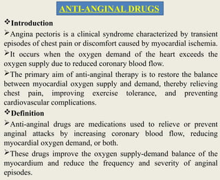 Introduction
Angina pectoris is a clinical syndrome characterized by transient
episodes of chest pain or discomfort caused by myocardial ischemia.
It occurs when the oxygen demand of the heart exceeds the
oxygen supply due to reduced coronary blood flow.
The primary aim of anti-anginal therapy is to restore the balance
between myocardial oxygen supply and demand, thereby relieving
chest pain, improving exercise tolerance, and preventing
cardiovascular complications.
Definition
Anti-anginal drugs are medications used to relieve or prevent
anginal attacks by increasing coronary blood flow, reducing
myocardial oxygen demand, or both.
These drugs improve the oxygen supply-demand balance of the
myocardium and reduce the frequency and severity of anginal
episodes.
ANTI-ANGINAL DRUGS
 