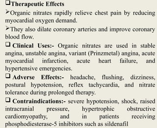 Therapeutic Effects
Organic nitrates rapidly relieve chest pain by reducing
myocardial oxygen demand.
They also dilate coronary arteries and improve coronary
blood flow.
 Clinical Uses:- Organic nitrates are used in stable
angina, unstable angina, variant (Prinzmetal) angina, acute
myocardial infarction, acute heart failure, and
hypertensive emergencies.
 Adverse Effects:- headache, flushing, dizziness,
postural hypotension, reflex tachycardia, and nitrate
tolerance during prolonged therapy.
 Contraindications:- severe hypotension, shock, raised
intracranial pressure, hypertrophic obstructive
cardiomyopathy, and in patients receiving
phosphodiesterase-5 inhibitors such as sildenafil
 