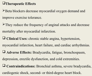 Therapeutic Effects
Beta blockers decrease myocardial oxygen demand and
improve exercise tolerance.
They reduce the frequency of anginal attacks and decrease
mortality after myocardial infarction.
 Clinical Uses: chronic stable angina, hypertension,
myocardial infarction, heart failure, and cardiac arrhythmias.
 Adverse Effects: Bradycardia, fatigue, bronchospasm,
depression, erectile dysfunction, and cold extremities.
 Contraindications: Bronchial asthma, severe bradycardia,
cardiogenic shock, second- or third-degree heart block.
 