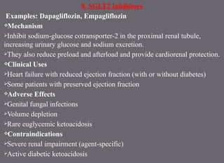 8. SGLT2 Inhibitors
Examples: Dapagliflozin, Empagliflozin
Mechanism
Inhibit sodium-glucose cotransporter-2 in the proximal renal tubule,
increasing urinary glucose and sodium excretion.
They also reduce preload and afterload and provide cardiorenal protection.
Clinical Uses
Heart failure with reduced ejection fraction (with or without diabetes)
Some patients with preserved ejection fraction
Adverse Effects
Genital fungal infections
Volume depletion
Rare euglycemic ketoacidosis
Contraindications
Severe renal impairment (agent-specific)
Active diabetic ketoacidosis
 