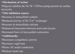 Mechanism of Action
Digoxin inhibits the Na /K -ATPase pump present on cardiac
⁺ ⁺
myocytes.
This inhibition causes:
Increase in intracellular sodium
Reduced activity of Na /Ca² exchanger
⁺ ⁺
Increase in intracellular calcium
Enhanced interaction between actin and myosin
Increased force of myocardial contraction
Additionally,
Decreases sympathetic activity
Increases vagal tone
Slows AV nodal conduction
Reduces heart rate
 