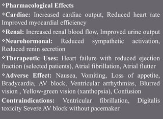 Pharmacological Effects
Cardiac: Increased cardiac output, Reduced heart rate
Improved myocardial efficiency
Renal: Increased renal blood flow, Improved urine output
Neurohormonal: Reduced sympathetic activation,
Reduced renin secretion
Therapeutic Uses: Heart failure with reduced ejection
fraction (selected patients), Atrial fibrillation, Atrial flutter
Adverse Effect: Nausea, Vomiting, Loss of appetite,
Bradycardia, AV block, Ventricular arrhythmias, Blurred
vision , Yellow-green vision (xanthopsia), Confusion
Contraindications: Ventricular fibrillation, Digitalis
toxicity Severe AV block without pacemaker
 