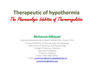 Therapeutic of hypothermia
The Pharmacologic Inhibition of Thermoregulation
Mohanad AlBayati
Mohanad AbdulSattar Ali Al-Bayati, BVM&S, MSc. Physiol., PhD.
Assistant Professor of Pharmacology and Toxicology
Department of Physiology and Pharmacology
College of Veterinary Medicine
University of Baghdad
Al Ameria, Baghdad
Phone: 0964 7802120391
E. Mail: aumnmumu@covm.uobaghdad.edu.iq
aumnmumu@yahoo.com
 