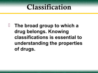 Classification

 The broad group to which a
  drug belongs. Knowing
  classifications is essential to
  understanding the properties
  of drugs.
 