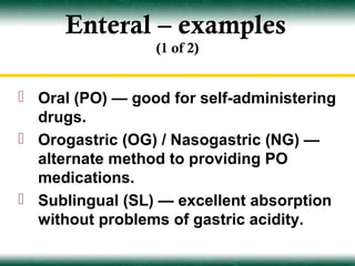 Enteral – examples
                 (1 of 2)


 Oral (PO) — good for self-administering
  drugs.
 Orogastric (OG) / Nasogastric (NG) —
  alternate method to providing PO
  medications.
 Sublingual (SL) — excellent absorption
  without problems of gastric acidity.
 