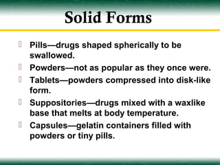 Solid Forms
 Pills—drugs shaped spherically to be
  swallowed.
 Powders—not as popular as they once were.
 Tablets—powders compressed into disk-like
  form.
 Suppositories—drugs mixed with a waxlike
  base that melts at body temperature.
 Capsules—gelatin containers filled with
  powders or tiny pills.
 
