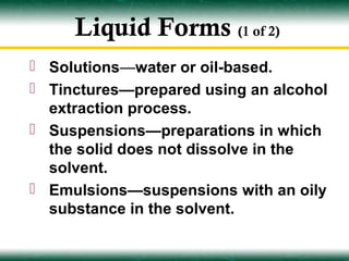 Liquid Forms (1 of 2)
 Solutions—water or oil-based.
 Tinctures—prepared using an alcohol
  extraction process.
 Suspensions—preparations in which
  the solid does not dissolve in the
  solvent.
 Emulsions—suspensions with an oily
  substance in the solvent.
 