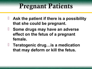 Pregnant Patients
 Ask the patient if there is a possibility
  that she could be pregnant.
 Some drugs may have an adverse
  effect on the fetus of a pregnant
  female.
 Teratogenic drug…is a medication
  that may deform or kill the fetus.
 