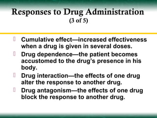 Responses to Drug Administration
                 (3 of 5)


 Cumulative effect—increased effectiveness
  when a drug is given in several doses.
 Drug dependence—the patient becomes
  accustomed to the drug’s presence in his
  body.
 Drug interaction—the effects of one drug
  alter the response to another drug.
 Drug antagonism—the effects of one drug
  block the response to another drug.
 