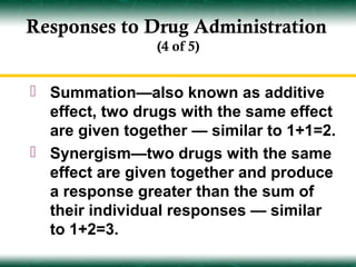 Responses to Drug Administration
                (4 of 5)


 Summation—also known as additive
  effect, two drugs with the same effect
  are given together — similar to 1+1=2.
 Synergism—two drugs with the same
  effect are given together and produce
  a response greater than the sum of
  their individual responses — similar
  to 1+2=3.
 