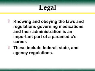 Legal
 Knowing and obeying the laws and
  regulations governing medications
  and their administration is an
  important part of a paramedic’s
  career.
 These include federal, state, and
  agency regulations.
 