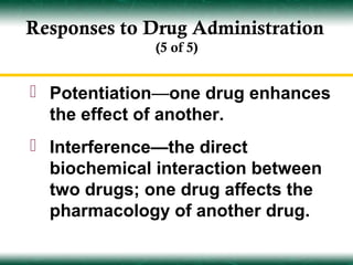 Responses to Drug Administration
              (5 of 5)


 Potentiation—one drug enhances
  the effect of another.
 Interference—the direct
  biochemical interaction between
  two drugs; one drug affects the
  pharmacology of another drug.
 