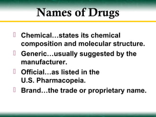 Names of Drugs
 Chemical…states its chemical
  composition and molecular structure.
 Generic…usually suggested by the
  manufacturer.
 Official…as listed in the
  U.S. Pharmacopeia.
 Brand…the trade or proprietary name.
 