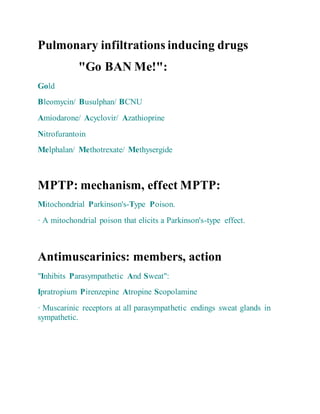Pulmonary infiltrations inducing drugs
"Go BAN Me!":
Gold
Bleomycin/ Busulphan/ BCNU
Amiodarone/ Acyclovir/ Azathioprine
Nitrofurantoin
Melphalan/ Methotrexate/ Methysergide
MPTP: mechanism, effect MPTP:
Mitochondrial Parkinson's-Type Poison.
· A mitochondrial poison that elicits a Parkinson's-type effect.
Antimuscarinics: members, action
"Inhibits Parasympathetic And Sweat":
Ipratropium Pirenzepine Atropine Scopolamine
· Muscarinic receptors at all parasympathetic endings sweat glands in
sympathetic.
 