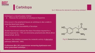 Carbidopa
Carbidopa is a decarboxylase inhibitor
● Reduces the conversion of Levodopa to Dopamine
Only occurs in the peripheral tissues as carbidopa is also unable to
cross the blood brain barrier
● Increases the bioavailability of levodopa
Studies have found it reduces the dose of levodopa required for a
clinical response by ~ 75% and diminishes peripheral side effects (Brod,
Aldred & Nutt, 2012).
However, this inhibition increases the metabolic activity of alternative
pathways (Männistö, 1990)
Furthemore Mrs LN’s experiences worsening dyskinesia even
when prescribed carbidopa . . .
Qu 3. What was the rationale for prescribing carbidopa?
Fig (X) Skeletal formula of carbidopa.
 