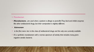 • Monobactam
• Monobactams ..are used when a patient is allergic to penicillinThey bind and inhibit enzymes
like other antibacterial drugs, but their composition is slightly different.
• Aztreonam
• is the first mem- ber in this class of antibacterial drugs and the only one currently available.
• It’s a synthetic monobactam with a narrow spectrum of activity that includes many gram-
negative aerobic bacteria.
 