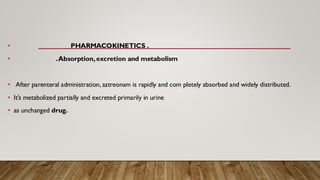 • PHARMACOKINETICS .
• .Absorption,excretion and metabolism
• After parenteral administration, aztreonam is rapidly and com pletely absorbed and widely distributed.
• It’s metabolized partially and excreted primarily in urine
• as unchanged drug.
 