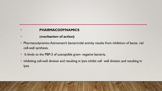 • PHARMACODYNAMICS
• (mechanism of action)
• Pharmacodynamics Aztreonam’s bactericidal activity results from inhibition of bacte- rial
cell-wall synthesis.
• It binds to the PBP-3 of susceptible gram- negative bacteria,
• inhibiting cell-wall division and resulting in lysis inhibit cell wall division and resulting in
lysis
 